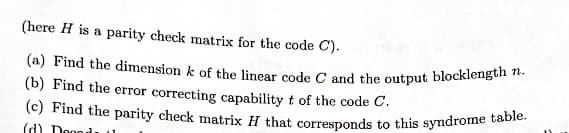(here H is a parity check matrix for the code C).
(a) Find the dimension k of the linear code C and the output blocklength n.
(b) Find the error correcting capability t of the code C.
(c) Find the parity check matrix H that corresponds to this syndrome table.
(d) Dogod: 11