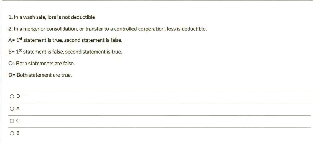 1. In a wash sale, loss is not deductible
2. In a merger or consolidation, or transfer to a controlled corporation, loss is deductible.
A= 1st statement is true, second statement is false.
B= 1st statement is false, second statement is true.
C= Both statements are false.
D= Both statement are true.
OD
OA
O C
OB
