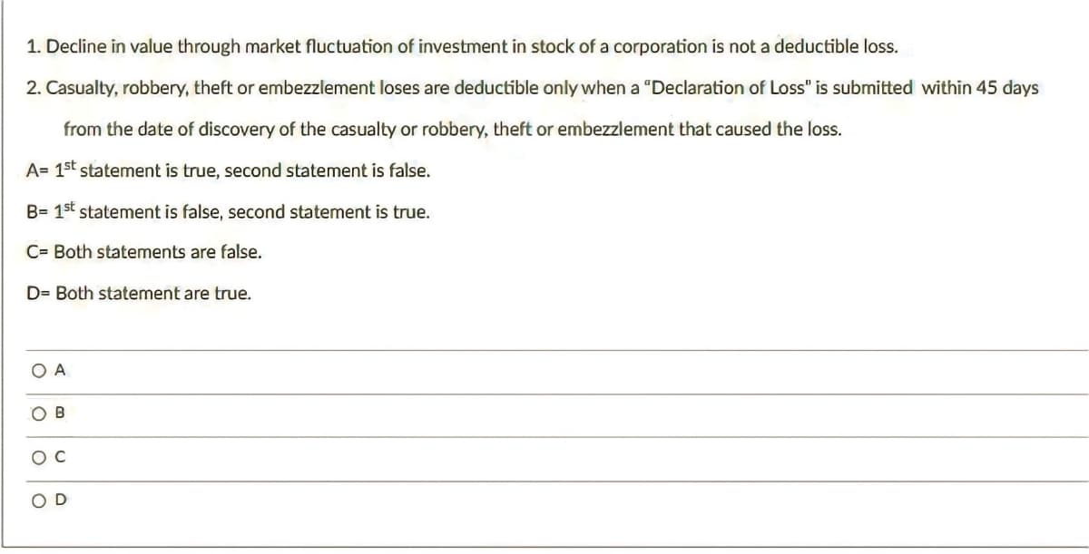 1. Decline in value through market fluctuation of investment in stock of a corporation is not a deductible loss.
2. Casualty, robbery, theft or embezzlement loses are deductible only when a "Declaration of Loss" is submitted within 45 days
from the date of discovery of the casualty or robbery, theft or embezzlement that caused the loss.
A= 1st statement is true, second statement is false.
B= 1st statement is false, second statement is true.
C= Both statements are false.
D= Both statement are true.
O A
OB
OC
O