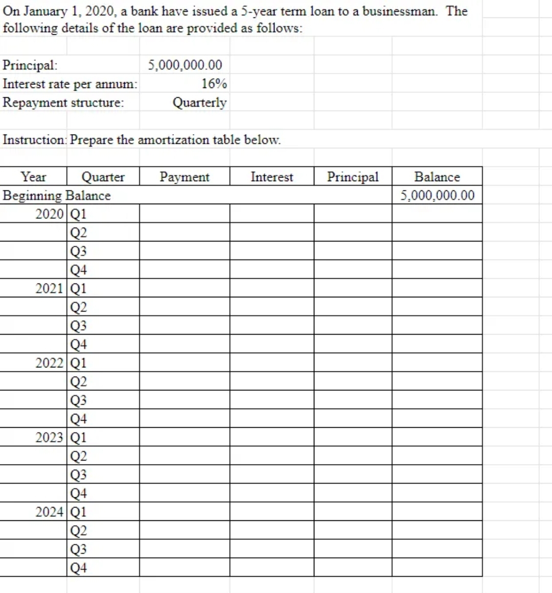 On January 1, 2020, a bank have issued a 5-year term loan to a businessman. The
following details of the loan are provided as follows:
Principal:
Interest rate per annum:
Repayment structure:
5,000,000.00
Instruction: Prepare the amortization table below.
2020 Q1
Q2
Q3
Q4
2021 Q1
Q2
Q3
Q4
2022 Q1
16%
Quarterly
Year Quarter Payment
Beginning Balance
Q2
Q3
Q4
2023 Q1
Q2
Q3
Q4
2024 Q1
Q2
Q3
Q4
Interest
Principal Balance
5,000,000.00