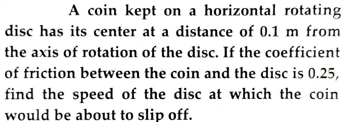 A coin kept on a horizontal rotating
disc has its center at a distance of 0.1 m from
the axis of rotation of the disc. If the coefficient
of friction between the coin and the disc is 0.25,
find the speed of the disc at which the coin
would be about to slip off.
