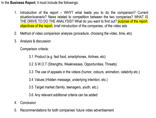 In the Business Report, it must include the followings:
1. Introduction of the report - WHY? what leads you to do the comparison? Current
situation/scenario? News related to competition between the two companies? WHAT IS
THE DRIVE TO DO THE ANALYSIS? What do you want to find out? purpose of the report,
objectives of the report, brief introduction of the companies, of the video ads
2. Method of video comparison analysis (procedure, choosing the video, time, etc)
3. Analysis & discussion
Comparison criteria:
3.1 Product (e.g. fast food, smartphones, Airlines, etc)
3.2 S.W.O.T (Strengths, Weaknesses, Opportunities, Threats)
3.3 The use of appeals in the videos (humor, colours, animation, celebrity etc.)
3.4 Values (Hidden message, underlying intention, etc.)
3.5 Target market (family, teenagers, youth, etc.)
3.6 Any relevant additional criteria can be added
4. Conclusion
5. Recommendations for both companies' future video advertisement
