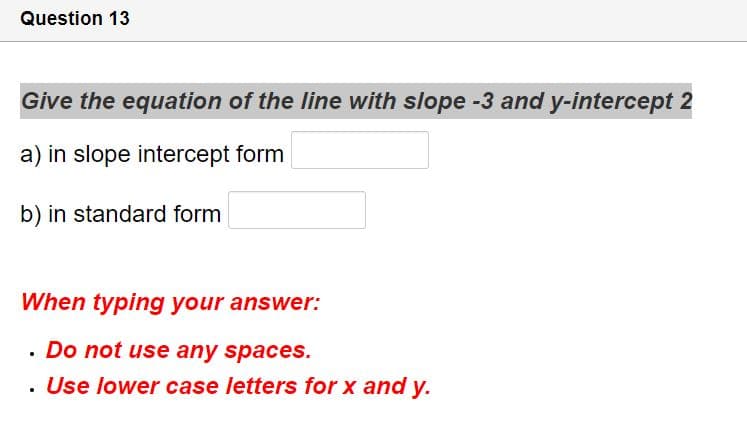 Question 13
Give the equation of the line with slope -3 and y-intercept 2
a) in slope intercept form
b) in standard form
When typing your answer:
· Do not use any spaces.
. Use lower case letters for x and y.
