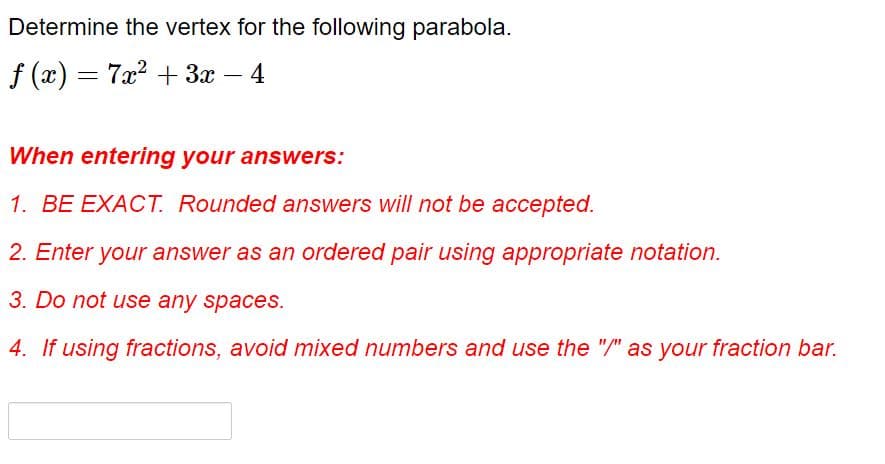 Determine the vertex for the following parabola.
f (x) = 7x? + 3x – 4
When entering your answers:
1. BE EXACT. Rounded answers will not be accepted.
2. Enter your answer as an ordered pair using appropriate notation.
3. Do not use any spacesS.
4. If using fractions, avoid mixed numbers and use the "/" as your fraction bar.
