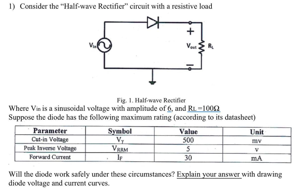 1) Consider the "Half-wave Rectifier" circuit with a resistive load
Vin
Parameter
Cut-in Voltage
Peak Inverse Voltage
Forward Current
Symbol
Vy
VRRM
IF
D
+
+
Vout
Fig. 1. Half-wave Rectifier
Where Vin is a sinusoidal voltage with amplitude of 6, and RL=100N
Suppose the diode has the following maximum rating (according to its datasheet)
ww
Value
500
5
30
R₁
Unit
mv
V
mA
Will the diode work safely under these circumstances? Explain your answer with drawing
diode voltage and current curves.