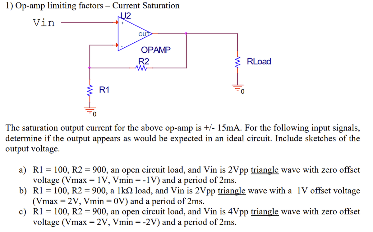 1) Op-amp limiting factors - Current Saturation
U2
Vin
R1
OUT
OPAMP
R2
RLoad
The saturation output current for the above op-amp is +/- 15mA. For the following input signals,
determine if the output appears as would be expected in an ideal circuit. Include sketches of the
output voltage.
a) R1 = 100, R2 = 900, an open circuit load, and Vin is 2Vpp triangle wave with zero offset
voltage (Vmax 1V, Vmin = -1V) and a period of 2ms.
b) R1 = 100, R2 = 900, a 1k load, and Vin is 2Vpp triangle wave with a 1V offset voltage
(Vmax=2V, Vmin = 0V) and a period of 2ms.
c) R1 = 100, R2 = 900, an open circuit load, and Vin is 4Vpp triangle wave with zero offset
voltage (Vmax=2V, Vmin = -2V) and a period of 2ms.