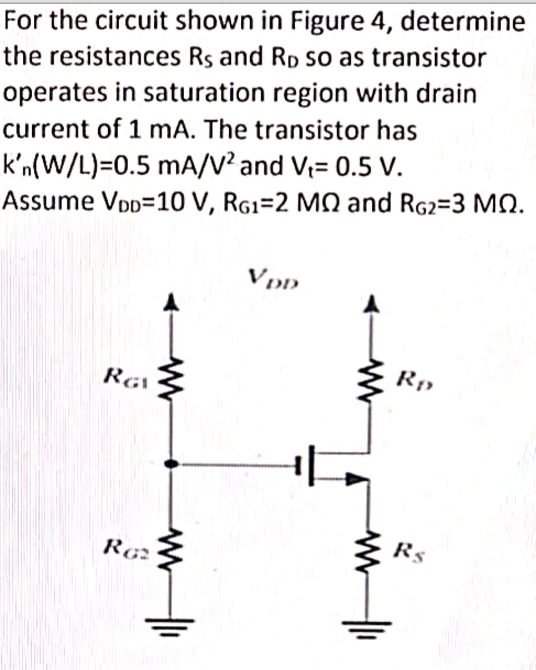For the circuit shown in Figure 4, determine
the resistances Rs and RD so as transistor
operates in saturation region with drain
current of 1 mA. The transistor has
k'n(W/L)=0.5 mA/V² and V₁= 0.5 V.
Assume VDD
10 V, RG1-2 MQ and RG2-3 MQ.
RGV
RG2
WW
www
VDD
www
W
Rp
Rs