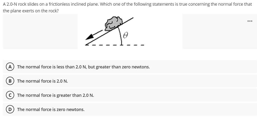 A 2.0-N rock slides on a frictionless inclined plane. Which one of the following statements is true concerning the normal force that
the plane exerts on the rock?
...
A
The normal force is less than 2.0 N, but greater than zero newtons.
B) The normal force is 2.0 N.
The normal force is greater than 2.0 N.
(D
The normal force is zero newtons.
