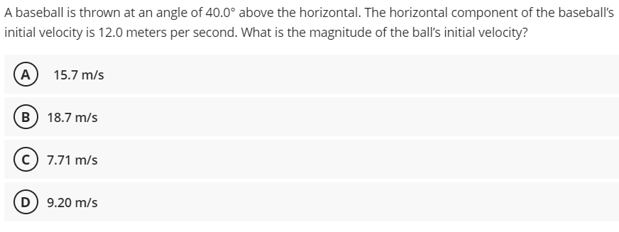 A baseball is thrown at an angle of 40.0° above the horizontal. The horizontal component of the baseball's
initial velocity is 12.0 meters per second. What is the magnitude of the ball's initial velocity?
A
15.7 m/s
B) 18.7 m/s
C 7.71 m/s
(D) 9.20 m/s
