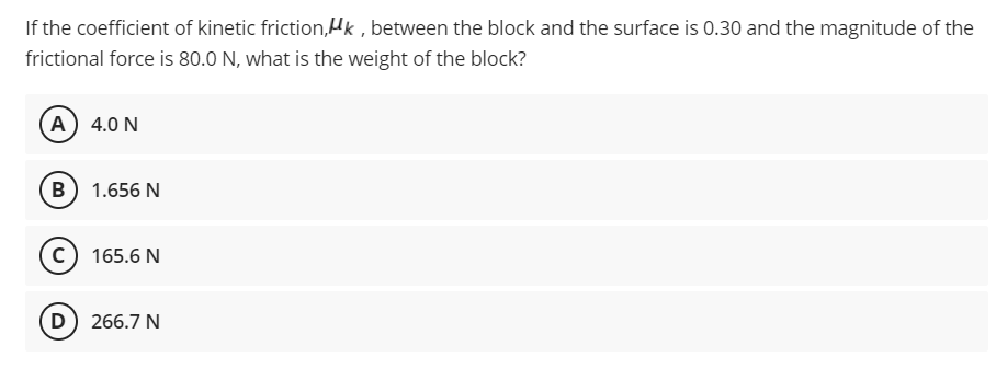 If the coefficient of kinetic friction,Hk , between the block and the surface is 0.30 and the magnitude of the
frictional force is 80.0 N, what is the weight of the block?
A) 4.0 N
B 1.656 N
c) 165.6 N
D) 266.7 N

