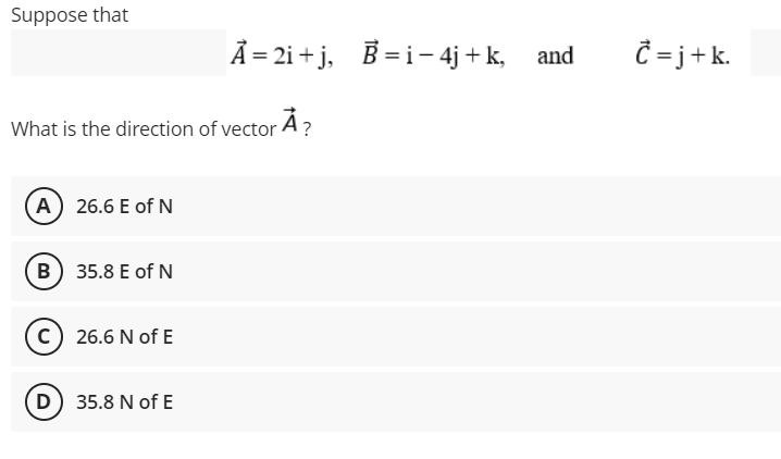 Suppose that
Ã = 2i + j, B =i- 4j + k, and
= j+k.
What is the direction of vector A?
A 26.6 E of N
B 35.8 E of N
26.6 N of E
D 35.8 N of E
