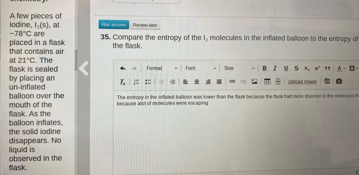 A few pieces of
iodine, I,(s), at
-78°C are
Has answer
Review later
placed in a flask
that contains air
35. Compare the entropy of the I, molecules in the inflated balloon to the entropy of
the flask.
at 21°C. The
flask is sealed
Format
BIUS x, x 99
A - A-
Font
Size
by placing an
un-inflated
非 三 三三三
Upload image
%3D
balloon over the
The entropy in the inflated balloon was lower than the flask because the flask had more disorder in the molecues th
because alot of molecules were escaping
mouth of the
flask. As the
balloon inflates,
the solid iodine
disappears. No
liquid is
observed in the
flask.
