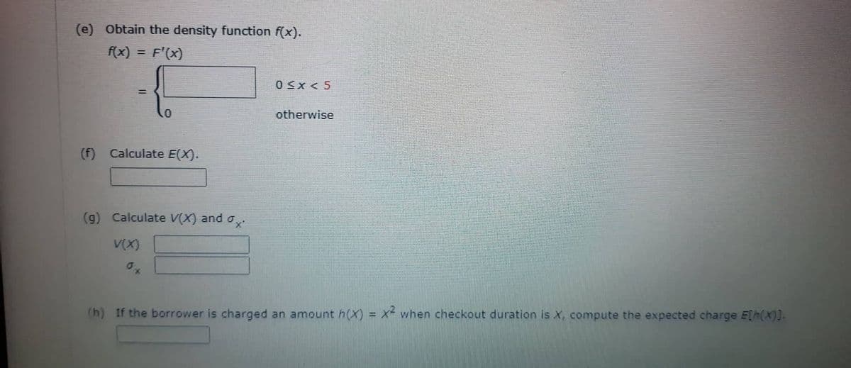(e) Obtain the density function f(x).
f(x)
F'(x)
=
(f) Calculate E(X).
(g) Calculate V(X) and
V(X)
0≤x<5
otherwise
(h) If the borrower is charged an amount h(x) = x² when checkout duration is X, compute the expected charge E[h(X)].
