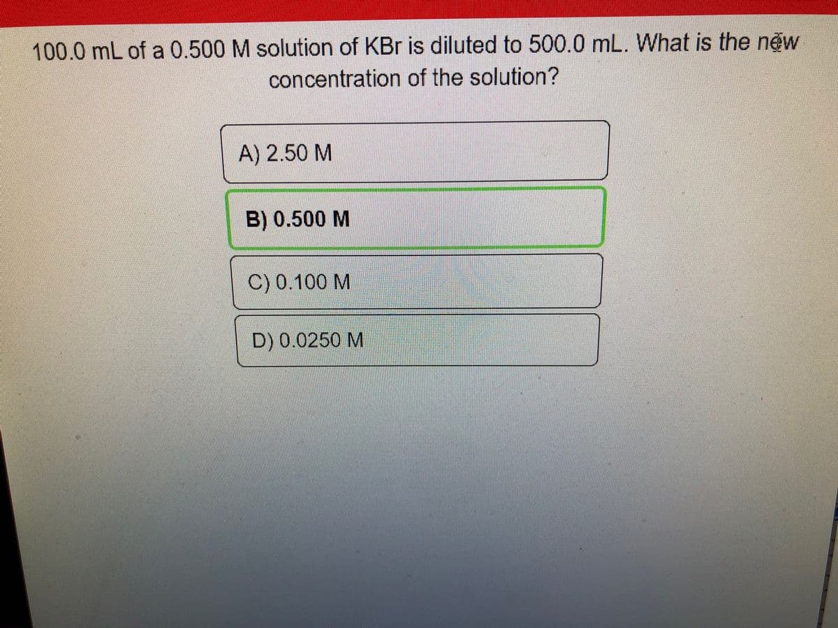 100.0 mL of a 0.500 M solution of KBr is diluted to 500.0 mL. What is the new
concentration of the solution?
A) 2.50 M
B) 0.500 M
C) 0.100 M
D) 0.0250 M
