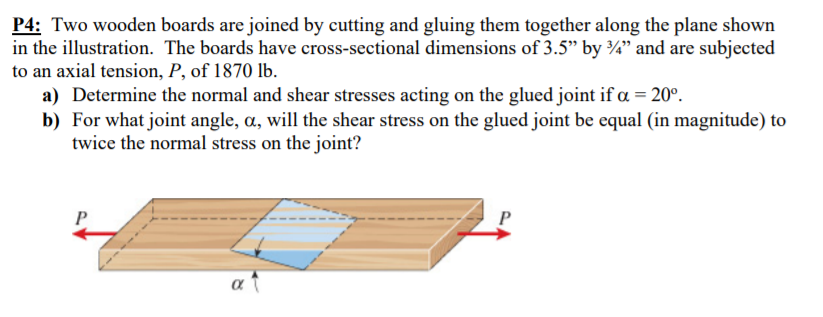 P4: Two wooden boards are joined by cutting and gluing them together along the plane shown
in the illustration. The boards have cross-sectional dimensions of 3.5" by ¾" and are subjected
to an axial tension, P, of 1870 lb.
a) Determine the normal and shear stresses acting on the glued joint if a = 20°.
b) For what joint angle, a, will the shear stress on the glued joint be equal (in magnitude) to
twice the normal stress on the joint?
