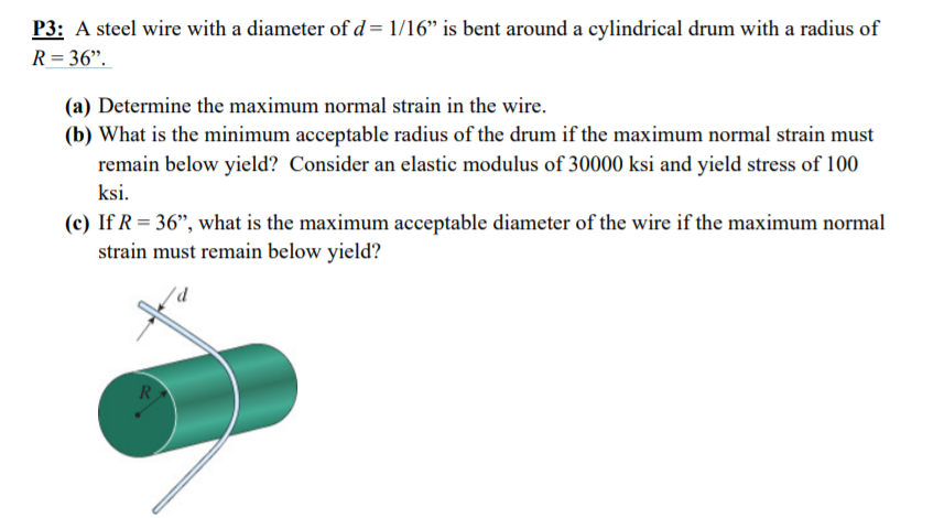 P3: A steel wire with a diameter of d= 1/16" is bent around a cylindrical drum with a radius of
R = 36".
(a) Determine the maximum normal strain in the wire.
(b) What is the minimum acceptable radius of the drum if the maximum normal strain must
remain below yield? Consider an elastic modulus of 30000 ksi and yield stress of 100
ksi.
(c) If R = 36", what is the maximum acceptable diameter of the wire if the maximum normal
strain must remain below yield?
R
