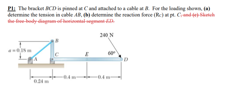 P1: The bracket BCD is pinned at C and attached to a cable at B. For the loading shown, (a)
determine the tension in cable AB, (b) determine the reaction force (Rc) at pt. C,and (e) Sketeh
the free-body-diagram of horizontal segment ED.
240 N
B
a = 0,18 m
60°
OD
E
A
0.4 m
0.4 m
0.24 m
