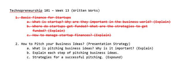 Technopreneurship 101 - Week 13 (Written Works)
1 Basie Finance for Startups
a What is startup? Why are they important-in the business world? (Explain)
b. where do startups-get-funded? What-are the strategies-to-get
funded? (Explain)
e How to-manage startup finances?(Explein)
2. How to Pitch your Business Ideas? (Presentation Strategy)
a. What is pitching business ideas? Why is it important? (Explain)
b. Explain each step of pitching business ideas.
c. Strategies for a successful pitching. (Expound)
