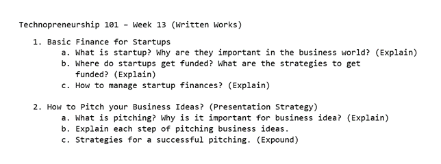 Technopreneurship 101 - Week 13 (Written Works)
1. Basic Finance for Startups
a. What is startup? Why are they important in the business world? (Explain)
b. Where do startups get funded? What are the strategies to get
funded? (Explain)
c. How to manage startup finances? (Explain)
2. How to Pitch your Business Ideas? (Presentation Strategy)
a. What is pitching? Why is it important for business idea? (Explain)
b. Explain each step of pitching business ideas.
c. Strategies for a successful pitching. (Expound)
