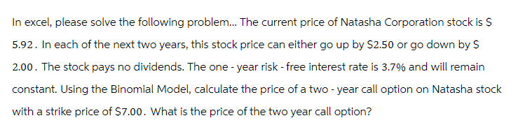 In excel, please solve the following problem... The current price of Natasha Corporation stock is $
5.92. In each of the next two years, this stock price can either go up by $2.50 or go down by $
2.00. The stock pays no dividends. The one-year risk - free interest rate is 3.7% and will remain
constant. Using the Binomial Model, calculate the price of a two-year call option on Natasha stock
with a strike price of $7.00. What is the price of the two year call option?