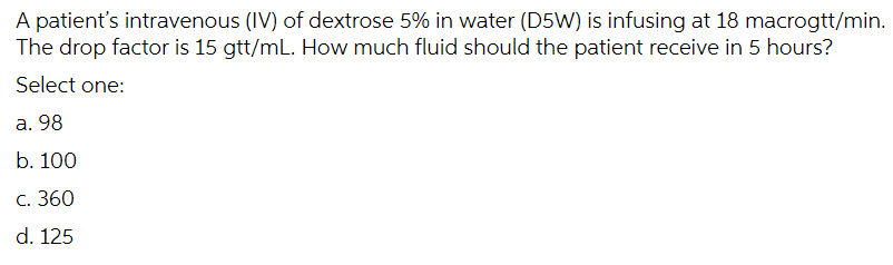 A patient's intravenous (IV) of dextrose 5% in water (D5W) is infusing at 18 macrogtt/min.
The drop factor is 15 gtt/mL. How much fluid should the patient receive in 5 hours?
Select one:
а. 98
b. 100
с. 360
d. 125
