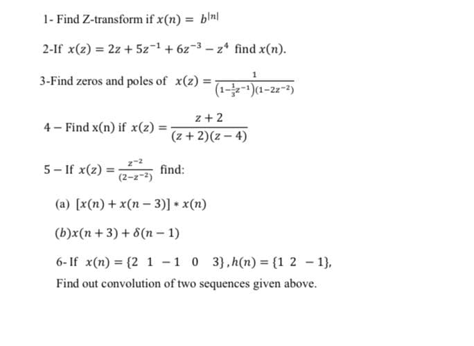 1- Find Z-transform if x(n) = blnl
2-If x(z) = 2z + 5z-1+ 6z-3 – z* find x(n).
3-Find zeros and poles of x(z):
%3D
(1--)(1-22-2)
z + 2
4 – Find x(n) if x(z) :
(z + 2)(z – 4)
5- If x(z)
z-2
(2-z-2)
find:
%3!
(a) [x(n) + x(n – 3)] * x(n)
(b)x(n + 3) + 8(n – 1)
6- If x(n) = {2 1 -1 0 3},h(n) = {1 2 - 1},
Find out convolution of two sequences given above.
