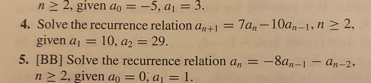 n≥ 2, given ao = -5, a₁ = 3.
4. Solve the recurrence relation an+1 = 7an-10an-1, n ≥ 2,
given a₁ = 10, a2 = 29.
-8an-1-an-2,
5. [BB] Solve the recurrence relation an = -
n ≥ 2, given ao = 0; a₁ = 1.