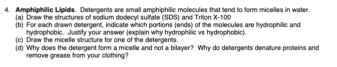 4. Amphiphilic Lipids. Detergents are small amphiphilic molecules that tend to form micelles in water.
(a) Draw the structures of sodium dodecyl sulfate (SDS) and Triton X-100
(b) For each drawn detergent, indicate which portions (ends) of the molecules are hydrophilic and
hydrophobic. Justify your answer (explain why hydrophilic vs hydrophobic).
(c) Draw the micelle structure for one of the detergents.
(d) Why does the detergent form a micelle and not a bilayer? Why do detergents denature proteins and
remove grease from your clothing?