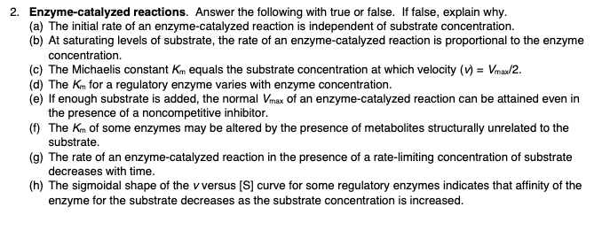 2. Enzyme-catalyzed reactions. Answer the following with true or false. If false, explain why.
(a) The initial rate of an enzyme-catalyzed reaction is independent of substrate concentration.
(b) At saturating levels of substrate, the rate of an enzyme-catalyzed reaction is proportional to the enzyme
concentration.
(c) The Michaelis constant Km equals the substrate concentration at which velocity (v) = Vmax/2.
(d) The Km for a regulatory enzyme varies with enzyme concentration.
(e) If enough substrate is added, the normal Vmax of an enzyme-catalyzed reaction can be attained even in
the presence of a noncompetitive inhibitor.
(f) The Km of some enzymes may be altered by the presence of metabolites structurally unrelated to the
substrate.
(g) The rate of an enzyme-catalyzed reaction in the presence of a rate-limiting concentration of substrate
decreases with time.
(h) The sigmoidal shape of the v versus [S] curve for some regulatory enzymes indicates that affinity of the
enzyme for the substrate decreases as the substrate concentration is increased.