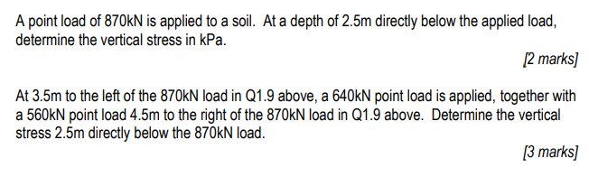 A point load of 870kN is applied to a soil. At a depth of 2.5m directly below the applied load,
determine the vertical stress in kPa.
[2 marks]
At 3.5m to the left of the 870kN load in Q1.9 above, a 640kN point load is applied, together with
a 560kN point load 4.5m to the right of the 870kN load in Q1.9 above. Determine the vertical
stress 2.5m directly below the 870kN load.
[3 marks]