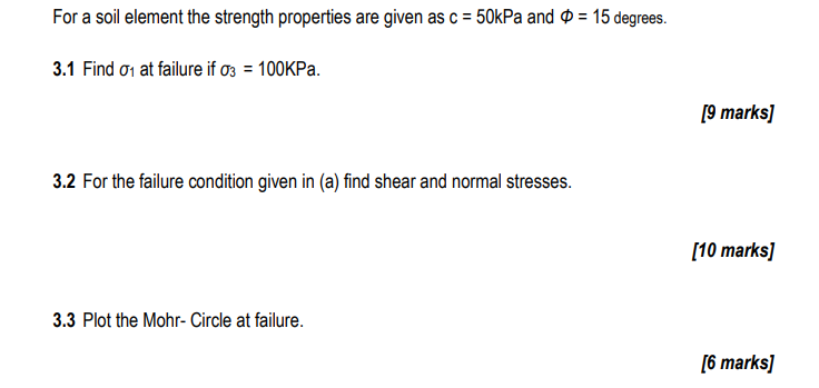 For a soil element the strength properties are given as c = 50kPa and > = 15 degrees.
3.1 Find σ1 at failure if σ3 = 100KPa.
3.2 For the failure condition given in (a) find shear and normal stresses.
3.3 Plot the Mohr- Circle at failure.
[9 marks]
[10 marks]
[6 marks]