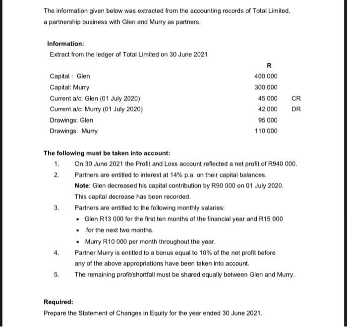 The information given below was extracted from the accounting records of Total Limited,
a partnership business with Glen and Murry as partners.
Information:
Extract from the ledger of Total Limited on 30 June 2021
R
Capital : Glen
400 000
Capital: Murry
300 000
Current a/c: Glen (01 July 2020)
45 000
CR
Current a/c: Murry (01 July 2020)
42 000
DR
Drawings: Glen
95 000
Drawings: Murry
110 000
The following must be taken into account:
On 30 June 2021 the Profit and Loss account reflected a net profit of R940 000.
1.
2.
Partners are entitled to interest at 14% p.a. on their capital balances.
Note: Glen decreased his capital contribution by R90 000 on 01 July 2020.
This capital decrease has been recorded.
3.
Partners are entitled to the following monthly salaries:
• Glen R13 000 for the first ten months of the financial year and R15 000
• for the next two months.
• Murry R10 000 per month throughout the year.
Partner Murry is entitled to a bonus equal to 10% of the net profit before
any of the above appropriations have been taken into account.
5.
The remaining profitshortfall must be shared equally between Glen and Murry.
Required:
Prepare the Statement of Changes in Equity for the year ended 30 June 2021.
