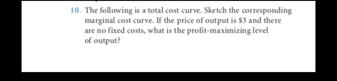 10. The following is a total cost curve. Sketch the corresponding
marginal cost curve. If the price of output is $3 and there
are no fixed costs, what is the profit-maximizing level
of output?
