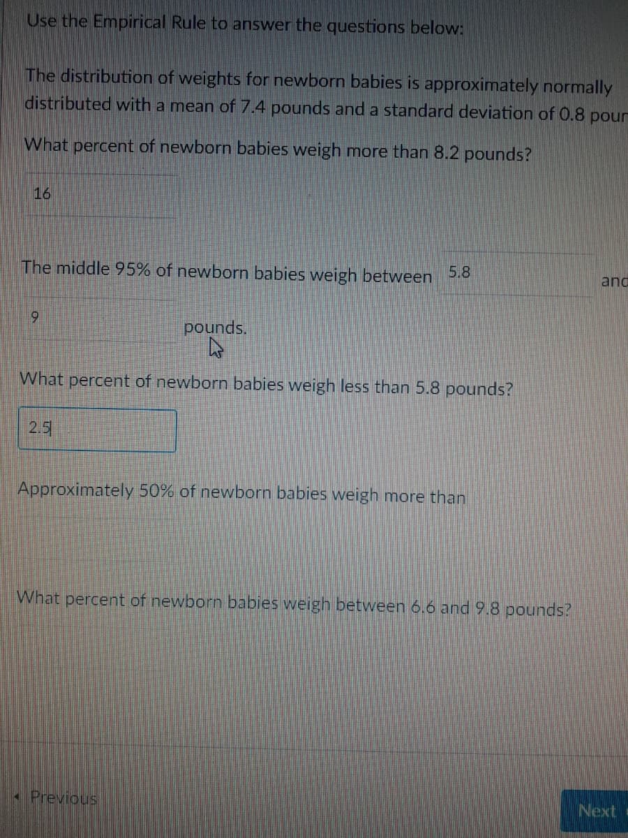 Use the Empirical Rule to answer the questions below:
The distribution of weights for newborn babies is approximately normally
distributed with a mean of 7.4 pounds and a standard deviation of 0.8 pour
What percent of newborn babies weigh more than 8.2 pounds?
16
The middle 95% of newborn babies weigh between 5.8
and
pounds.
What percent of newborn babies weigh less than 5.8 pounds?
2.5
Approximately 50% of newborn babies weigh more than
What percent of newborn babies weigh between 6.6 and 9.8 pounds?
Previous
Next
