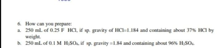 6. How can you prepare:
a. 250 ml of 0.25F HCI, if sp. gravity of HCl=1.184 and containing about 37% HCI by
weight.
b. 250 mL of 0.1M H;SO4, if sp. gravity =1.84 and containing about 96% H2SO4.
