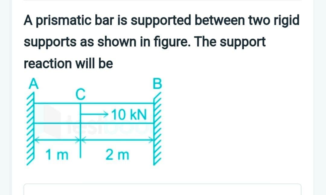 A prismatic bar is supported between two rigid
supports as shown in figure. The support
reaction will be
A
C
1 m
10 kN
2 m
B