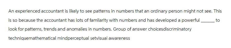 An experienced accountant is likely to see patterns in numbers that an ordinary person might not see. This
is so because the accountant has lots of familarity with numbers and has developed a powerful
look for patterns, trends and anomalies in numbers. Group of answer choicesdiscriminatory
techniquemathematical mindperceptual setvisual awareness
to