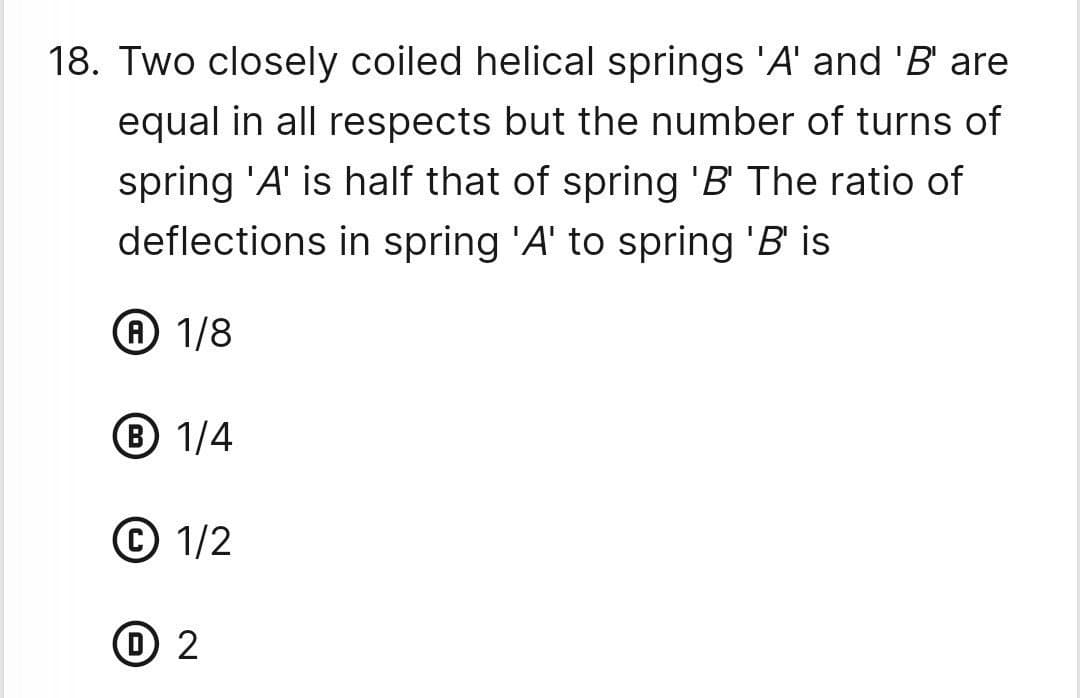 18. Two closely coiled helical springs 'A' and 'B' are
equal in all respects but the number of turns of
spring 'A' is half that of spring 'B' The ratio of
deflections in spring 'A' to spring 'B' is
A 1/8
B 1/4
Ⓒ 1/2
℗ 2