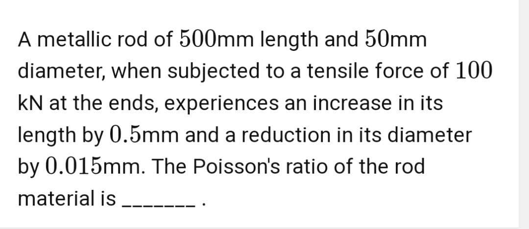 A metallic rod of 500mm length and 50mm
diameter, when subjected to a tensile force of 100
kN at the ends, experiences an increase in its
length by 0.5mm and a reduction in its diameter
by 0.015mm. The Poisson's ratio of the rod
material is