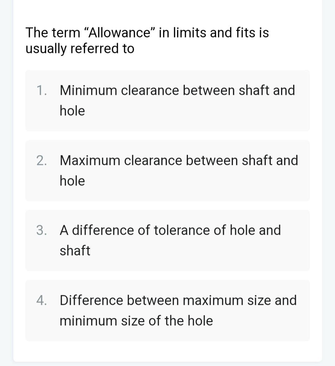 The term "Allowance" in limits and fits is
usually referred to
1. Minimum clearance between shaft and
hole
2. Maximum clearance between shaft and
hole
3. A difference of tolerance of hole and
shaft
4. Difference between maximum size and
minimum size of the hole
