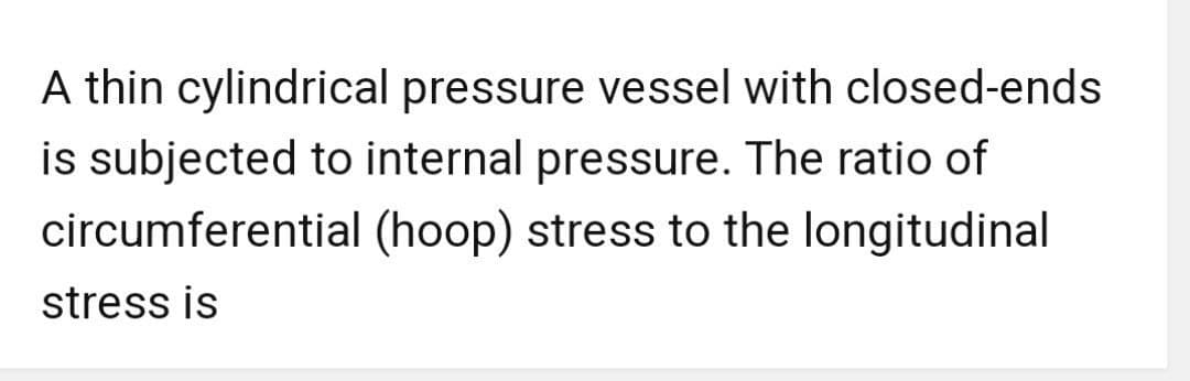 A thin cylindrical pressure vessel with closed-ends
is subjected to internal pressure. The ratio of
circumferential (hoop) stress to the longitudinal
stress is