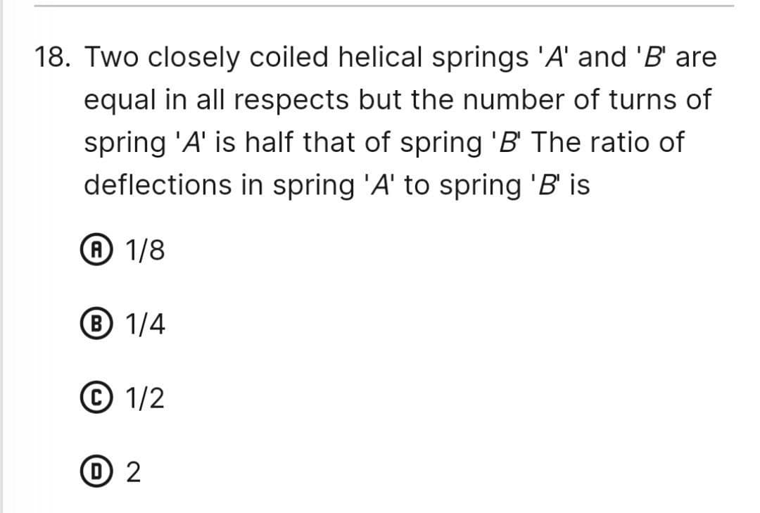 18. Two closely coiled helical springs 'A' and 'B' are
equal in all respects but the number of turns of
spring 'A' is half that of spring 'B' The ratio of
deflections in spring 'A' to spring 'B' is
A 1/8
Ⓡ 1/4
1/2
1 2