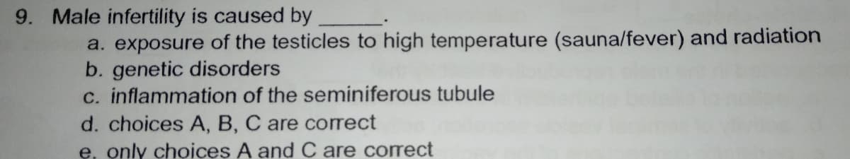 9. Male infertility is caused by
a. exposure of the testicles to high temperature (sauna/fever) and radiation
b. genetic disorders
c. inflammation of the seminiferous tubule
d. choices A, B, C are correct
e, only choices A and C are correct
