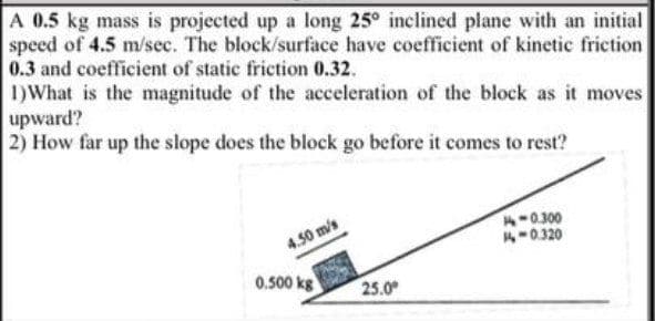 A 0.5 kg mass is projected up a long 25° inclined plane with an initial
speed of 4.5 m/sec. The block/surface have coefficient of kinetic friction
0.3 and coefficient of static friction 0.32.
1)What is the magnitude of the acceleration of the block as it moves
upward?
2) How far up the slope does the block go before it comes to rest?
A-0300
4-0320
4.50 m/s
0.500 kg
25.0
