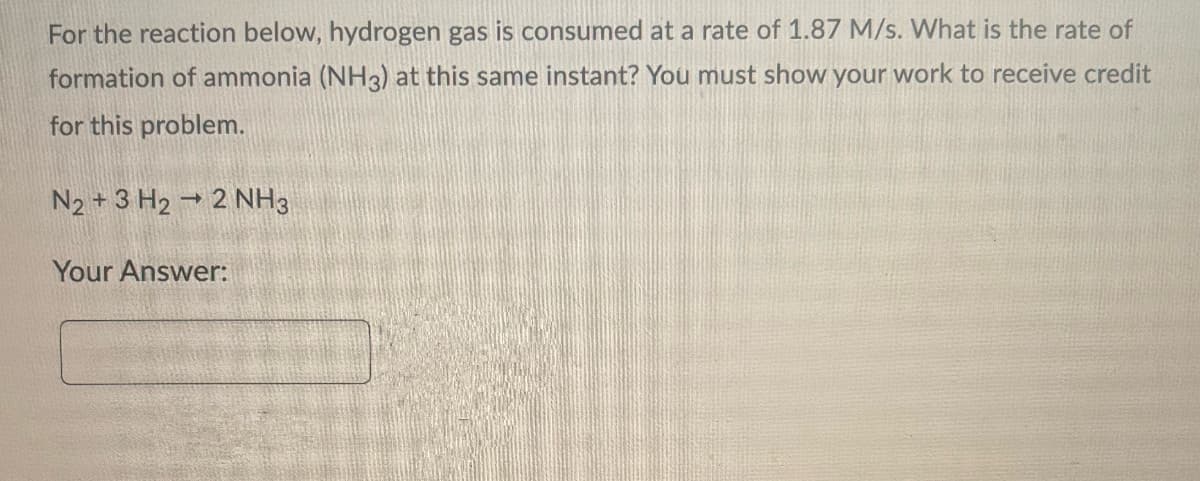 For the reaction below, hydrogen gas is consumed at a rate of 1.87 M/s. What is the rate of
formation of ammonia (NH3) at this same instant? You must show your work to receive credit
for this problem.
N2 + 3 H₂ → 2 NH3
Your Answer: