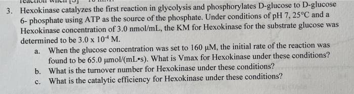 3. Hexokinase catalyzes the first reaction in glycolysis and phosphorylates D-glucose to D-glucose
6-phosphate using ATP as the source of the phosphate. Under conditions of pH 7, 25°C and a
Hexokinase concentration of 3.0 nmol/mL, the KM for Hexokinase for the substrate glucose was
determined to be 3.0 x 10 M.
a. When the glucose concentration was set to 160 μM, the initial rate of the reaction was
found to be 65.0 μmol/(mL s). What is Vmax for Hexokinase under these conditions?
b. What is the turnover number for Hexokinase under these conditions?
c. What is the catalytic efficiency for Hexokinase under these conditions?