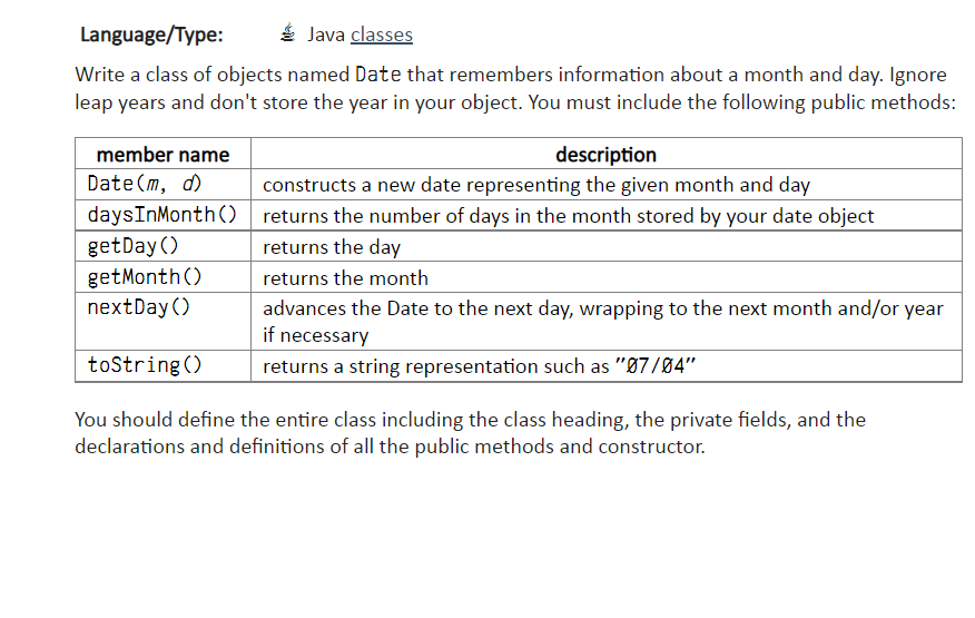 Language/Type:
Java classes
Write a class of objects named Date that remembers information about a month and day. Ignore
leap years and don't store the year in your object. You must include the following public methods:
description
constructs a new date representing the given month and day
returns the number of days in the month stored by your date object
returns the day
returns the month
advances the Date to the next day, wrapping to the next month and/or year
if necessary
returns a string representation such as "07/04"
member name
Date (m, d)
daysInMonth()
getDay()
get Month()
nextDay()
toString()
You should define the entire class including the class heading, the private fields, and the
declarations and definitions of all the public methods and constructor.