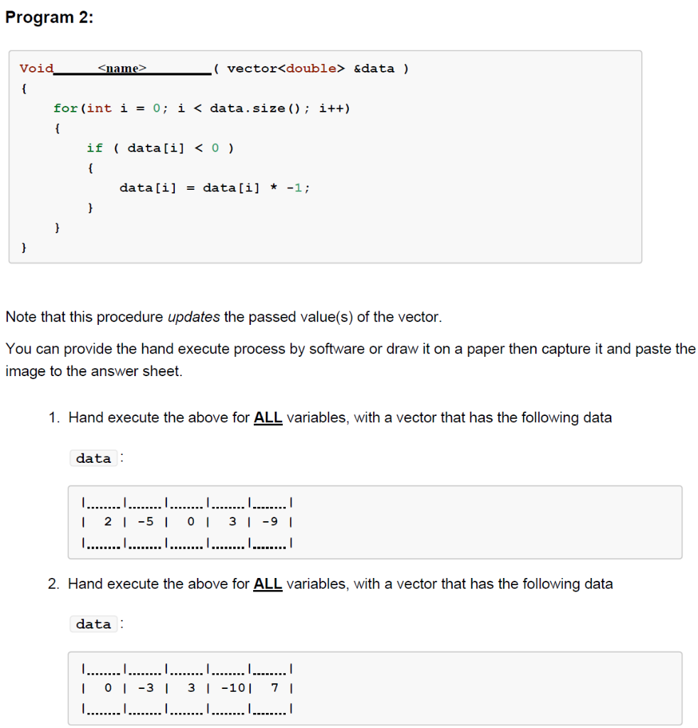 Program 2:
Void
{
}
<name>
for (int i = 0; i < data.size(); i++)
{
}
if (data[i]<0 )
{
(vector<double> &data )
data[i] = data[i] -1;
Note that this procedure updates the passed value(s) of the vector.
You can provide the hand execute process by software or draw it on a paper then capture it and paste the
image to the answer sheet.
1. Hand execute the above for ALL variables, with a vector that has the following data
data:
I …….……... | ……………….. | .………..….. | .….…..…... | .………
1 2-5 | 0 | 3 | -9 |
.…….…....…....... .…….……... ………..….. .…….……...l
2. Hand execute the above for ALL variables, with a vector that has the following data
data:
.….......…...….... …....... | …….…….... | ……………... |
I 0-3 | 3 | 10 | 71
…………………… I….......……....…..