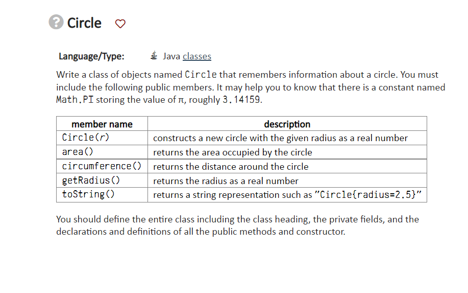 ? Circle ♡
Language/Type:
Java classes
Write a class of objects named Circle that remembers information about a circle. You must
include the following public members. It may help you to know that there is a constant named
Math.PI storing the value of л, roughly 3.14159.
member name
description
constructs a new circle with the given radius as a real number
returns the area occupied by the circle
circumference () returns the distance around the circle
returns the radius as a real number
returns a string representation such as "Circle(radius=2.5}"
Circle(r)
area()
getRadius ()
toString()
You should define the entire class including the class heading, the private fields, and the
declarations and definitions of all the public methods and constructor.
