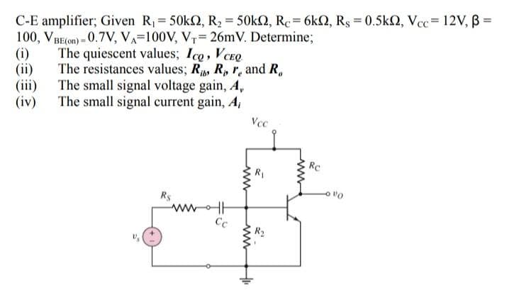 C-E amplifier; Given R, 50KO, R2 = 50k2, Rc= 6kQ, Rs = 0.5k2, Vec= 12V,B =
100, VBE(om) - 0.7V, VA=100V, V,= 26mV. Determine;
(i)
(ii)
(iii) The small signal voltage gain, A,
(iv) The small signal current gain, A,
The quiescent values; Ico, VCEQ
The resistances values; R, R, r, and R,
Vcc
Rc
R1
Rs
ww
Cc
R2
www
www
ww
